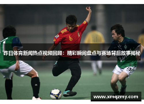 昨日体育新闻热点视频回顾：精彩瞬间盘点与赛场背后故事揭秘
