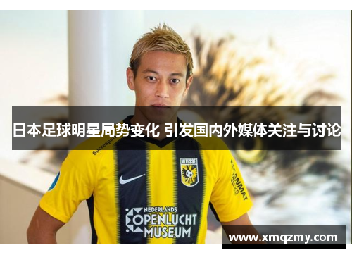 日本足球明星局势变化 引发国内外媒体关注与讨论