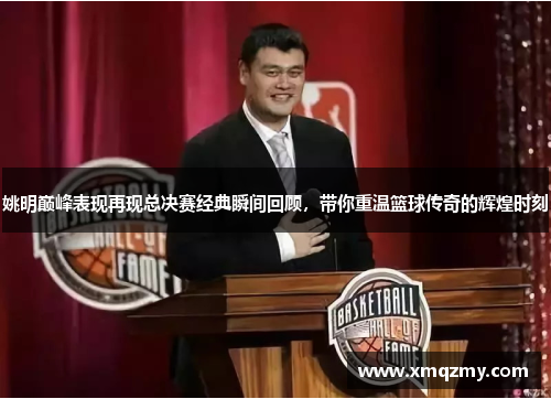 姚明巅峰表现再现总决赛经典瞬间回顾，带你重温篮球传奇的辉煌时刻
