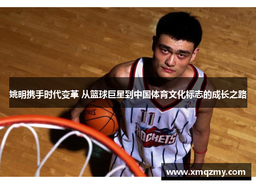 姚明携手时代变革 从篮球巨星到中国体育文化标志的成长之路