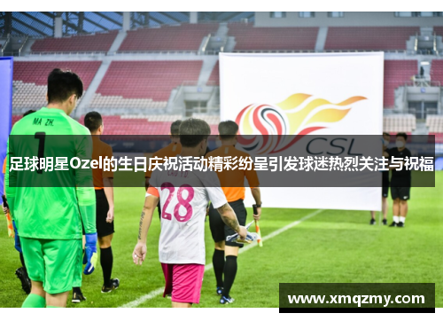 足球明星Ozel的生日庆祝活动精彩纷呈引发球迷热烈关注与祝福