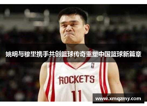 姚明与穆里携手共创篮球传奇重塑中国篮球新篇章