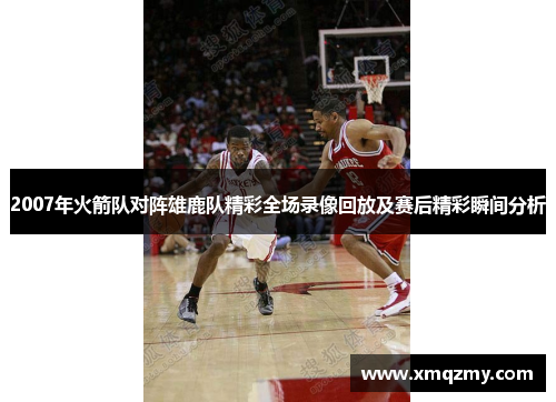 2007年火箭队对阵雄鹿队精彩全场录像回放及赛后精彩瞬间分析