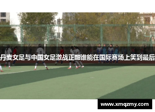 丹麦女足与中国女足激战正酣谁能在国际赛场上笑到最后