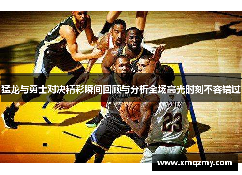 猛龙与勇士对决精彩瞬间回顾与分析全场高光时刻不容错过
