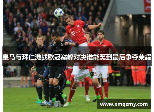 皇马与拜仁激战欧冠巅峰对决谁能笑到最后争夺荣耀